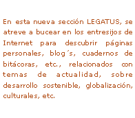 Text Box: En esta nueva secci�n LEGATUS, se atreve a bucear en los entresijos de Internet para descubrir p�ginas personales, blog�s, cuadernos de bit�coras, etc., relacionados con temas de actualidad, sobre desarrollo sostenible, globalizaci�n, culturales, etc. 